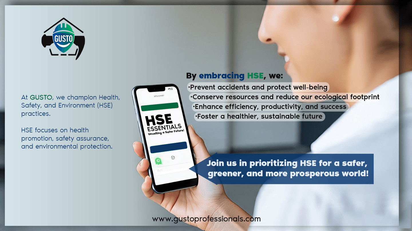 HSE Essentials At GUSTO, we champion Health, Safety, and Environment (HSE) practices. HSE focuses on health promotion, safety assurance, and environmental protection.